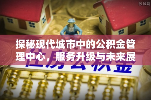 殷都探秘现代城市中的公积金管理中心，服务升级与未来展望